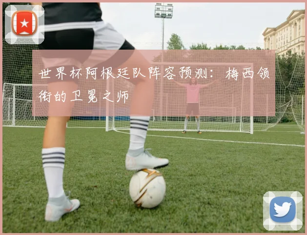 世界杯阿根廷队阵容预测：梅西领衔的卫冕之师
