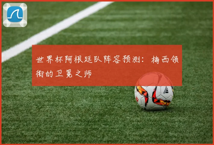 世界杯阿根廷队阵容预测：梅西领衔的卫冕之师