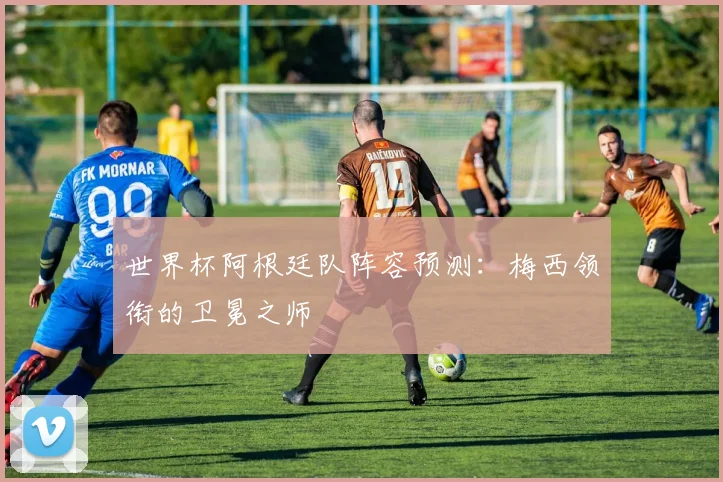 世界杯阿根廷队阵容预测：梅西领衔的卫冕之师